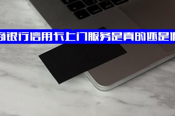 招商银行信用卡上门服务是真是假？官方上门办卡能下卡吗？正规渠道安全怎么办？