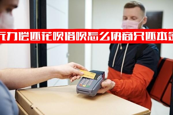 无力偿还支付宝花呗借呗怎么协商只还本金？详解协商还款方式及还不起是否可协商