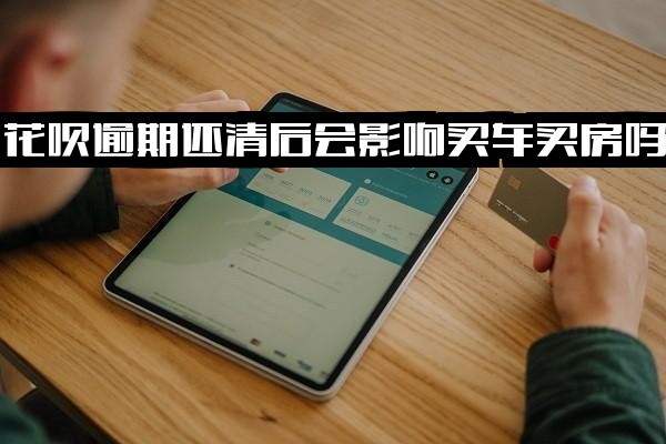 花呗逾期还清后是否影响买房贷款、买车分期及银行贷款？