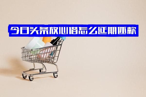="今日头条放心借还款全攻略：延期方法、协商可能性、操作步骤及逾期两天影响详解"
