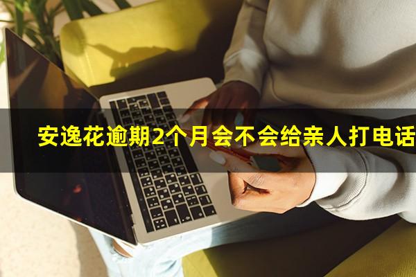 安逸花逾期2个月会不会给亲人打电话
