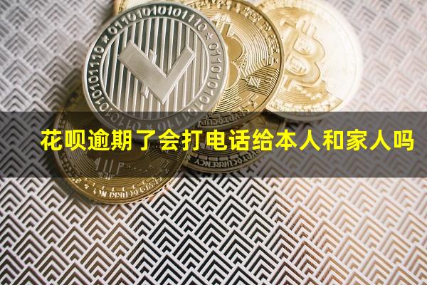 花呗逾期了会打电话给本人和家人吗